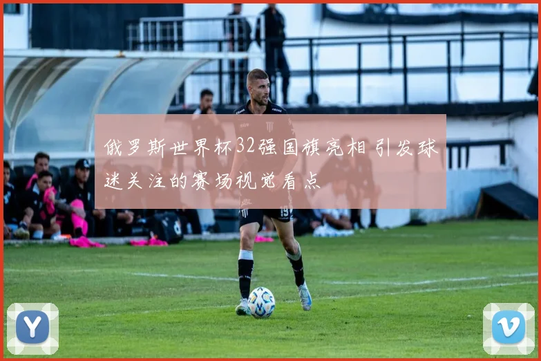 俄罗斯世界杯32强国旗亮相 引发球迷关注的赛场视觉看点