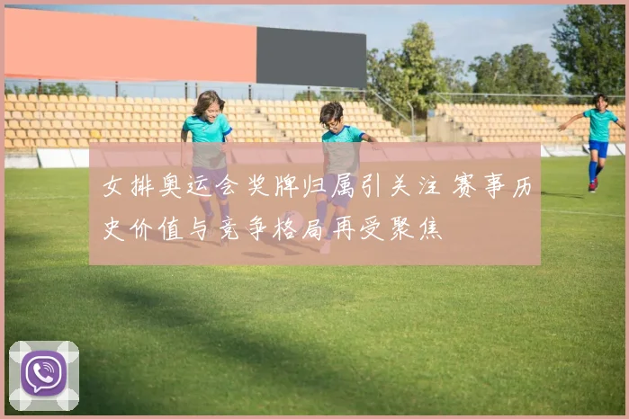 女排奥运会奖牌归属引关注 赛事历史价值与竞争格局再受聚焦