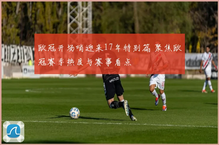 欧冠开场哨迎来17年特别篇 聚焦欧冠赛季热度与赛事看点