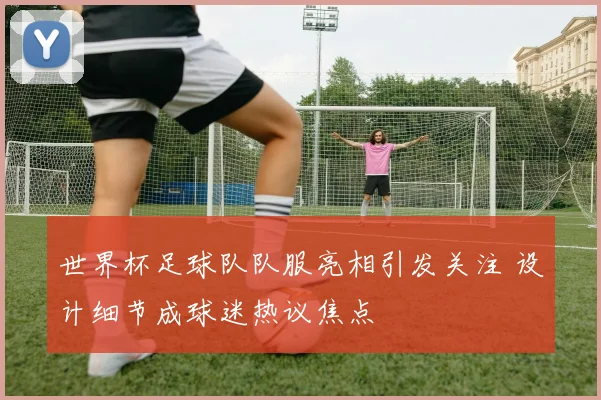 世界杯足球队队服亮相引发关注 设计细节成球迷热议焦点