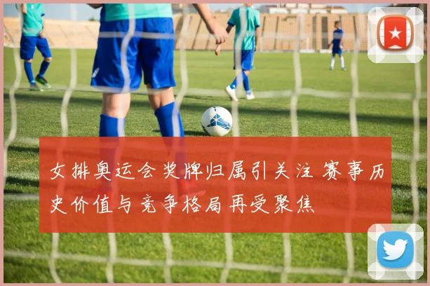 女排奥运会奖牌归属引关注 赛事历史价值与竞争格局再受聚焦