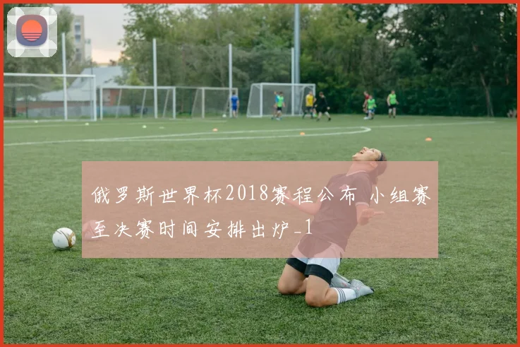 俄罗斯世界杯2018赛程公布 小组赛至决赛时间安排出炉_1