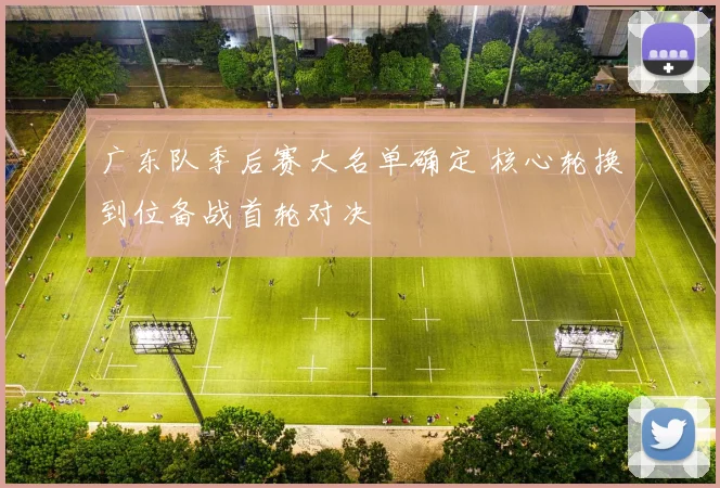 广东队季后赛大名单确定 核心轮换到位备战首轮对决
