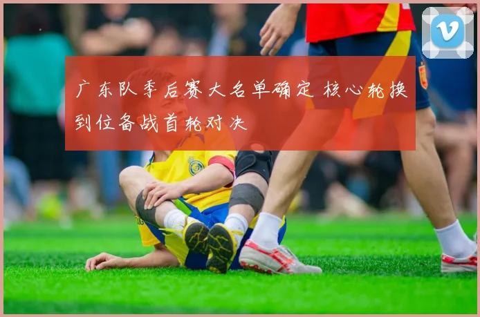 广东队季后赛大名单确定 核心轮换到位备战首轮对决