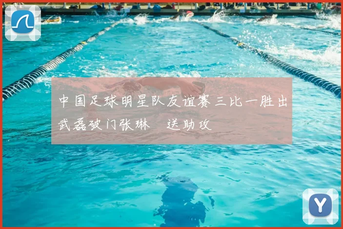 中国足球明星队友谊赛三比一胜出武磊破门张琳芃送助攻