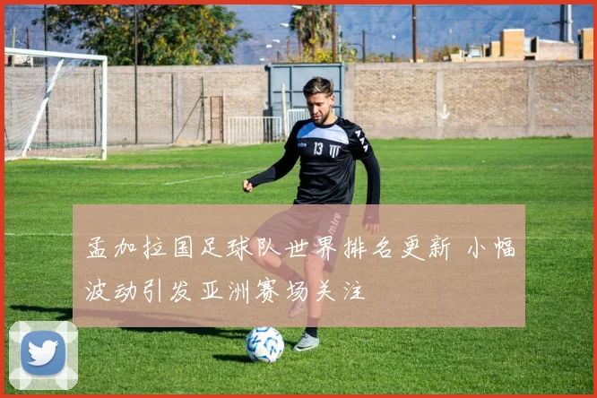 孟加拉国足球队世界排名更新 小幅波动引发亚洲赛场关注