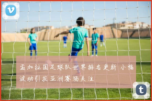 孟加拉国足球队世界排名更新 小幅波动引发亚洲赛场关注