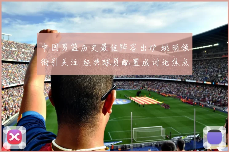 中国男篮历史最佳阵容出炉 姚明领衔引关注 经典球员配置成讨论焦点