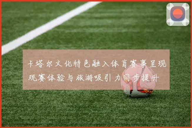 卡塔尔文化特色融入体育赛事呈现 观赛体验与旅游吸引力同步提升