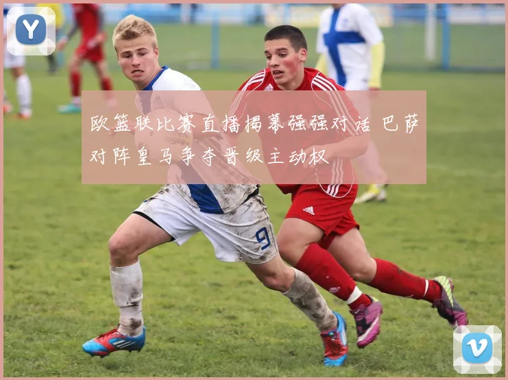 欧篮联比赛直播揭幕强强对话 巴萨对阵皇马争夺晋级主动权