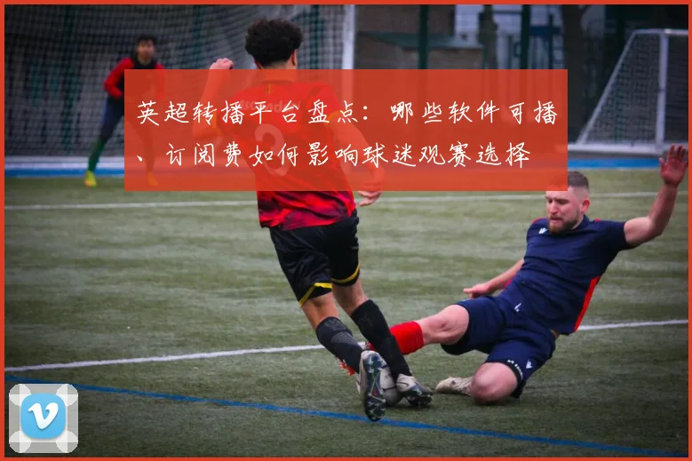 英超转播平台盘点：哪些软件可播、订阅费如何影响球迷观赛选择