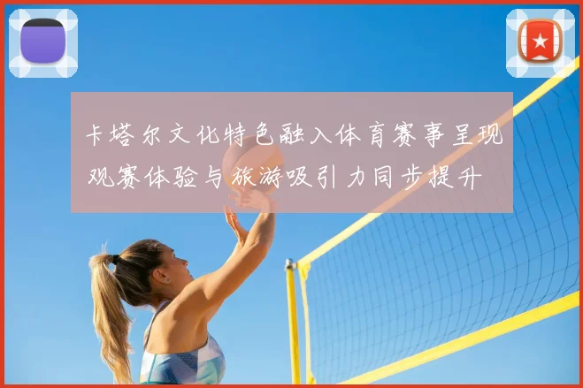 卡塔尔文化特色融入体育赛事呈现 观赛体验与旅游吸引力同步提升