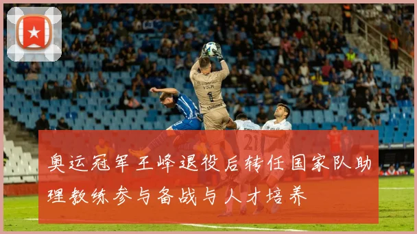 奥运冠军王峰退役后转任国家队助理教练参与备战与人才培养