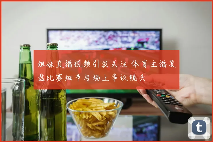 姐妹直播视频引发关注 体育主播复盘比赛细节与场上争议镜头