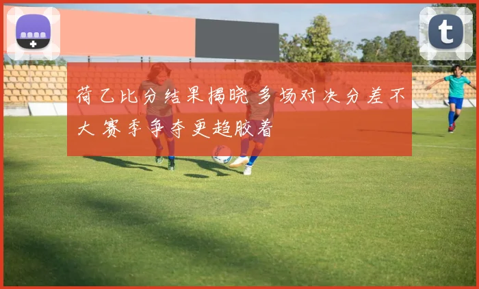 荷乙比分结果揭晓 多场对决分差不大 赛季争夺更趋胶着