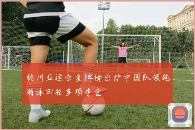 杭州亚运会金牌榜出炉中国队领跑游泳田径多项夺金