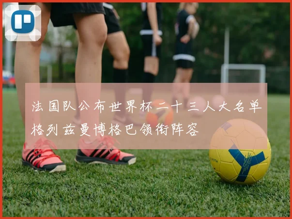 法国队公布世界杯二十三人大名单格列兹曼博格巴领衔阵容