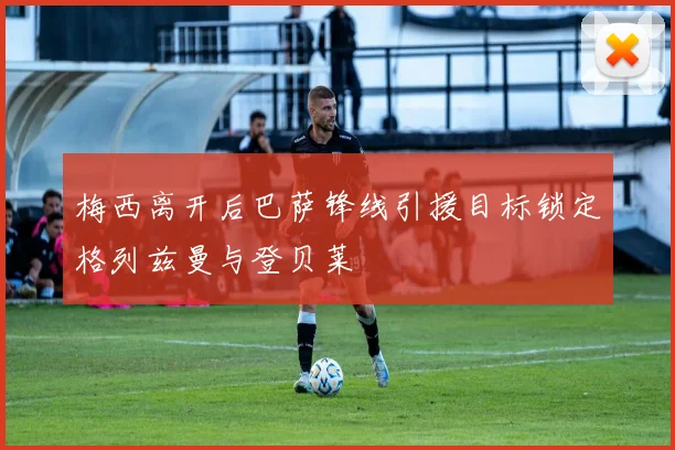 梅西离开后巴萨锋线引援目标锁定格列兹曼与登贝莱