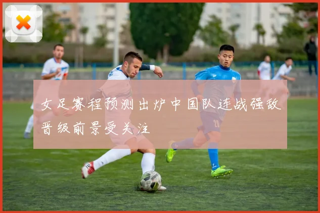 女足赛程预测出炉中国队连战强敌晋级前景受关注