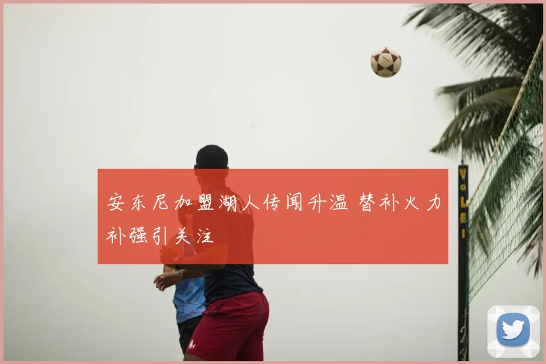安东尼加盟湖人传闻升温 替补火力补强引关注