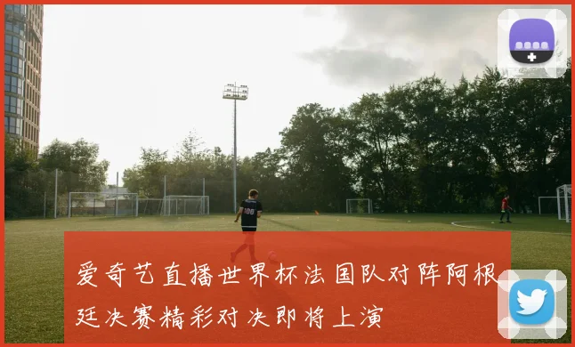爱奇艺直播世界杯法国队对阵阿根廷决赛精彩对决即将上演