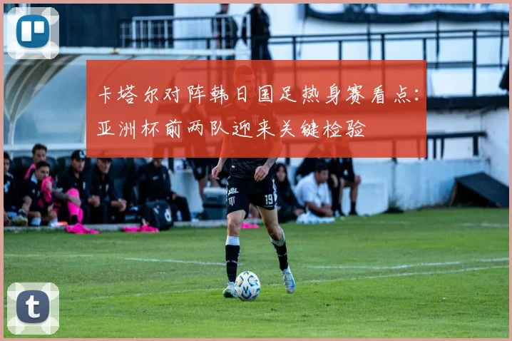 卡塔尔对阵韩日国足热身赛看点:亚洲杯前两队迎来关键检验