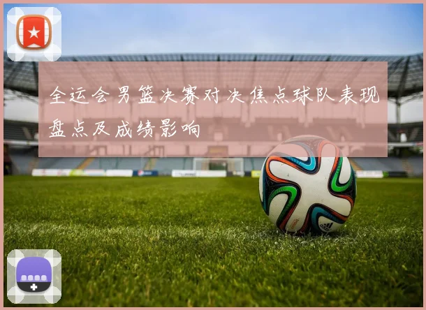 全运会男篮决赛对决焦点球队表现盘点及成绩影响