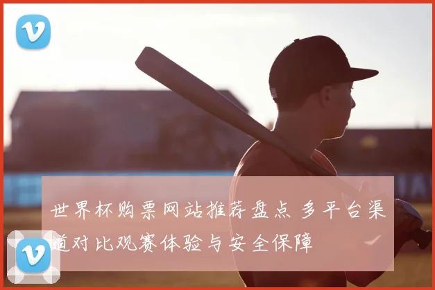 世界杯购票网站推荐盘点 多平台渠道对比观赛体验与安全保障