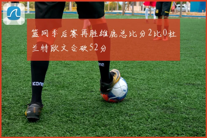 篮网季后赛再胜雄鹿总比分2比0杜兰特欧文合砍52分