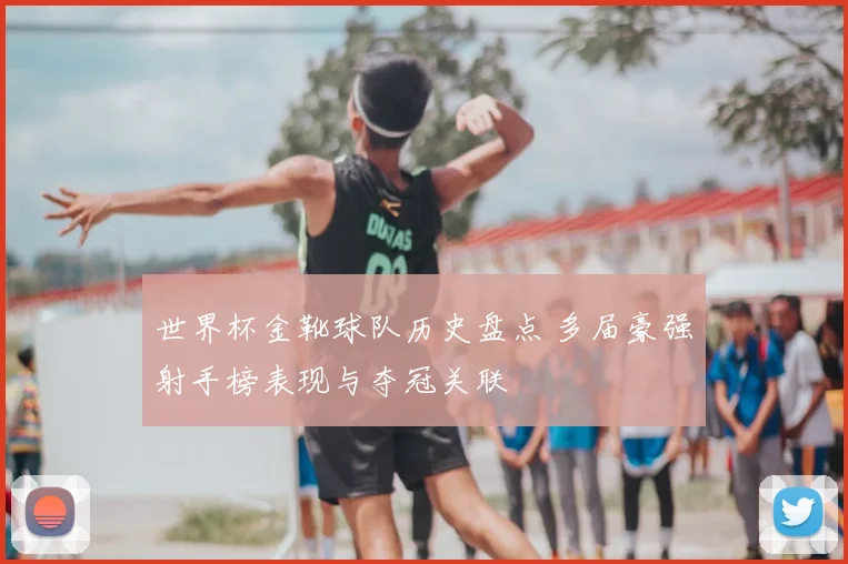 世界杯金靴球队历史盘点 多届豪强射手榜表现与夺冠关联