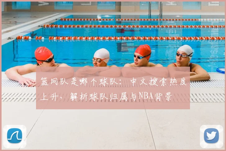 篮网队是哪个球队:中文搜索热度上升,解析球队归属与NBA背景