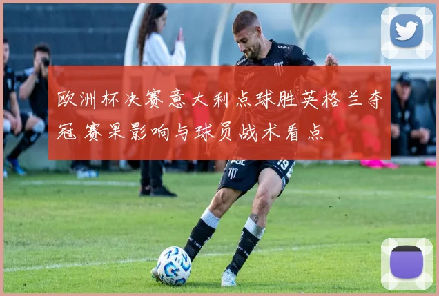 欧洲杯决赛意大利点球胜英格兰夺冠 赛果影响与球员战术看点