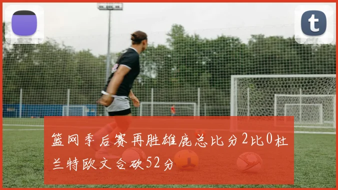 篮网季后赛再胜雄鹿总比分2比0杜兰特欧文合砍52分