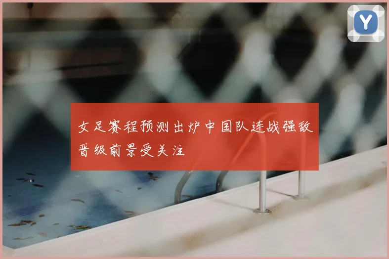 女足赛程预测出炉中国队连战强敌晋级前景受关注