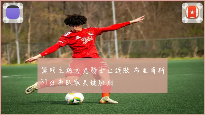 篮网主场力克骑士止连败 布里奇斯31分率队取关键胜利