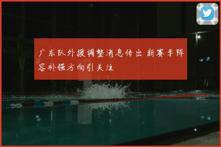 广东队外援调整消息传出 新赛季阵容补强方向引关注