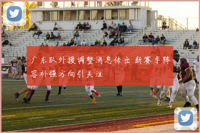 广东队外援调整消息传出 新赛季阵容补强方向引关注