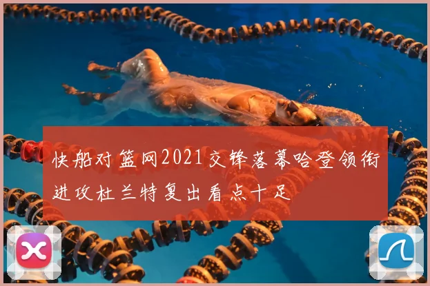 快船对篮网2021交锋落幕哈登领衔进攻杜兰特复出看点十足