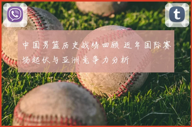 中国男篮历史战绩回顾 近年国际赛场起伏与亚洲竞争力分析
