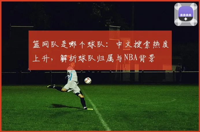 篮网队是哪个球队:中文搜索热度上升,解析球队归属与NBA背景